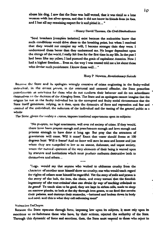 to
abuse bis dog, [saw thar the State was balf-ented, that ic was timid a 2 lone
‘woman with her allver spocas, and thar Ir dmx know fe fends rom it foes,
and Tost all my remaining respect for ic and pitied ic... *

~Heary David Thoreau, On Chil Dirbodionce

“Soul breakers (complete olson) exis because the sucbories Inow that
such conditions would drive chem to the breaking point. bar when I resolved
that they would nor congier my wil, I became sconger thin they were. |
‘understond them herter than they undesstood me. No longer dependent upon
the things of ube world, I relly felt free for che fest time in my We. In che past 1
Inad been like my yailers;1 bad parnued the goals of epitaime America. Now I
‘bad a higher freedom... Even so the way lwas teated told me alot abour those
‘who devise such punishment. Low chem well...

Hoey P Newson, Revalucionary Suizade

Beunne che See and its apoloyin wrongly conceive of crime onginsting io the fruky-wnlled
vwasioal, in the errant pero, in die wranonal and umoral offender, the Sexe prescribes
‘punichnien at sanitions for those who do noc cunform their behavior and do not subordinate ”
themselves to the dictates of the Almghry Soe. The State and apelogans canaceimayjoe tht the
‘origins lie moc an the Siuky ind~ndual but io the corrupeed and fauky social creummcnce that the
Stace itself generates, relying. 2 it does, upon che dynausics of force and repression and fear and
‘voutrul of the individual, the reduction of the individual and the taiog of the general public as 8
whale

The State, givan the wealryn rene, imposes iracional expertsncns upon is subjects:

No peuyers, no legal enactments, wall ever nid sociey of crime. If they would,
there lave ben prayers enough and preachers enough and laws enough and

prisons enough to have done x loog ago. But pray that the amacoa of
Bavianon will cease, Wil it cease? Enact that water should freene 2c 100

degrees heat Will it freeze? And no tore will men be sane and bones ana ju

when they are campeled fo lve my an nane, dishonest, and unjust socery,

‘wnen the erwal wperstion of the very wlements of their being is warred upon

by srarutes and institutions which must produer outbursts desmucive both to
themselves and ethers.

“Log, would say that anyone who wished 1 obliverse cruslty fom the
‘charzcter of anotber mun himself show no cruelry; one who would taach regard

tie rights of odhers must hinslf be regardfal. Yer the sry of ele and pron is

‘the story of the lash, the ino, che chain, and every toteure dha the fesdlsh :
ingenuuty of che non-criminal cas can devise by way of reaching criminals ro

be good! To teach rien to be good, they are kopt in aires cell, made to sleep

‘on narrow planks, to lock at he sky through iron gras, 10 ex food the revels

‘heir palates, and demoys ther namachs, bartered and broken down in body

‘and sonl: and chis is what they call reforming weal”

Voleauiine PeCheyre
Because the Stace operates through force, imposing law upon its sabjecs, if must rely upon ics
sancdious 10 re-habimuate those who have. by their actions, rejected the authority of the Sate.
‘Through this dynamic of force and sinccons, then, the Sete mus respond to those who reject cs
